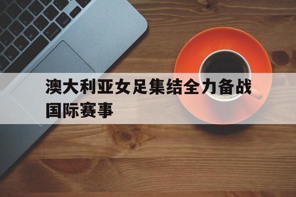 模拟器试玩-澳大利亚女足集结全力备战国际赛事(澳大利亚女足挂历)